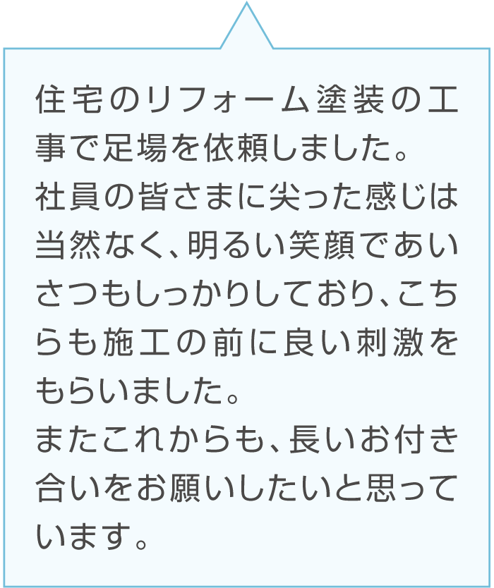 Bさんのコメント「住宅のリフォーム塗装の工事で足場を依頼しました。社員の皆さまに尖った感じは当然なく、明るい笑顔であいさつもしっかりしており、こちらも施工の前に良い刺激をもらいました。またこれからも、長いお付き合いをお願いしたいと思っています。」