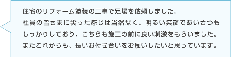 Bさんのコメント「住宅のリフォーム塗装の工事で足場を依頼しました。社員の皆さまに尖った感じは当然なく、明るい笑顔であいさつもしっかりしており、こちらも施工の前に良い刺激をもらいました。またこれからも、長いお付き合いをお願いしたいと思っています。」