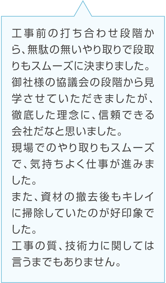 Cさんのコメント「工事前の打ち合わせ段階から、無駄の無いやり取りで段取りもスムーズに決まりました。御社様の協議会の段階から見学させていただきましたが、徹底した理念に、信頼できる会社だなと思いました。現場でのやり取りもスムーズで、気持ちよく仕事が進みました。また、資材の撤去後もキレイに掃除していたのが好印象でした。工事の質、技術力に関しては言うまでもありません。」