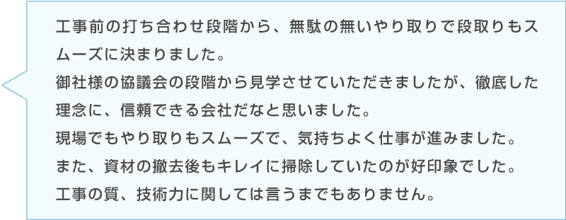 Cさんのコメント「工事前の打ち合わせ段階から、無駄の無いやり取りで段取りもスムーズに決まりました。御社様の協議会の段階から見学させていただきましたが、徹底した理念に、信頼できる会社だなと思いました。現場でもやり取りもスムーズで、気持ちよく仕事が進みました。また、資材の撤去後もキレイに掃除していたのが好印象でした。工事の質、技術力に関しては言うまでもありません。」