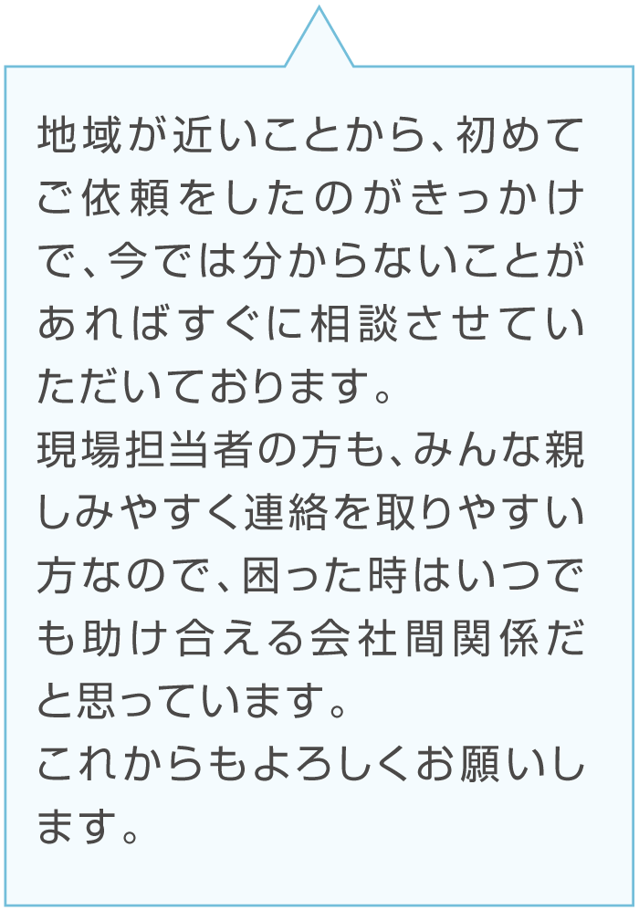 Dさんのコメント「地域が近いことから、初めてご依頼をしたのがきっかけで、今では分からないことがあればすぐに相談させていただいております。
現場担当者の方も、みんな親しみやすく連絡を取りやすい方なので、困った時はいつでも助け合える会社間関係だと思っています。これからもよろしくお願いします。」