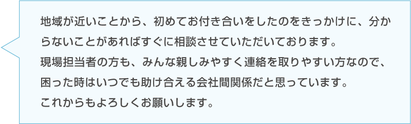 Dさんのコメント「地域が近いことから、初めてお付き合いをしたのをきっかけに、分からないことがあればすぐに相談させていただいております。現場担当者の方も、みんな親しみやすく連絡を取りやすい方なので、困った時はいつでも助け合える会社間関係だと思っています。これからもよろしくお願いします。」