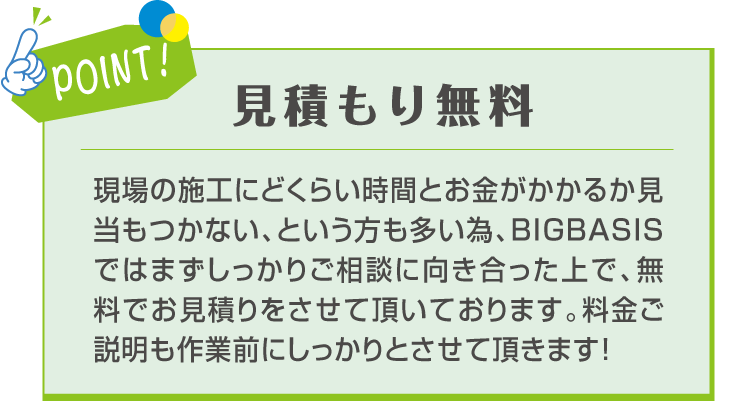 POINT! 見積もり無料 現場の施工にどくらい時間とお金がかかるか見当もつかない、という方も多い為、BIGBASISではまずしっかりご相談に向き合った上で、無料でお見積りをさせて頂いております。料金ご説明も作業前にしっかりとさせて頂きます！