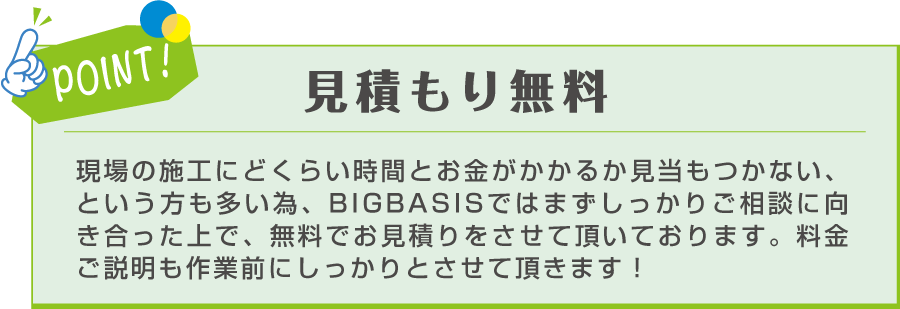 POINT! 見積もり無料 現場の施工にどくらい時間とお金がかかるか見当もつかない、という方も多い為、BIGBASISではまずしっかりご相談に向き合った上で、無料でお見積りをさせて頂いております。料金ご説明も作業前にしっかりとさせて頂きます！