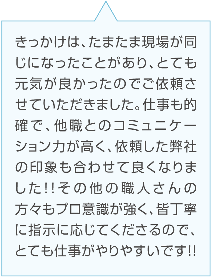 Aさんのコメント「きっかけは、たまたま現場が同じになったことがあり、とても元気が良かったのでご依頼させていただきました。仕事も的確で、他職とのコミュニケーション力が高く、依頼した弊社の印象も合わせて良くなりました!!その他の職人さんの方々もプロ意識が強く、皆丁寧に指示に応じてくださるので、とても仕事がやりやすいです!!」