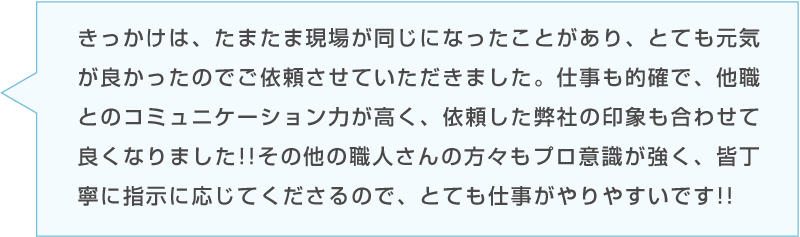 Aさんのコメント「きっかけは、たまたま現場が同じになったことがあり、とても元気が良かったのでご依頼させていただきました。仕事も的確で、他職とのコミュニケーション力が高く、依頼した弊社の印象も合わせて良くなりました!!その他の職人さんの方々もプロ意識が強く、皆丁寧に指示に応じてくださるので、とても仕事がやりやすいです!!」