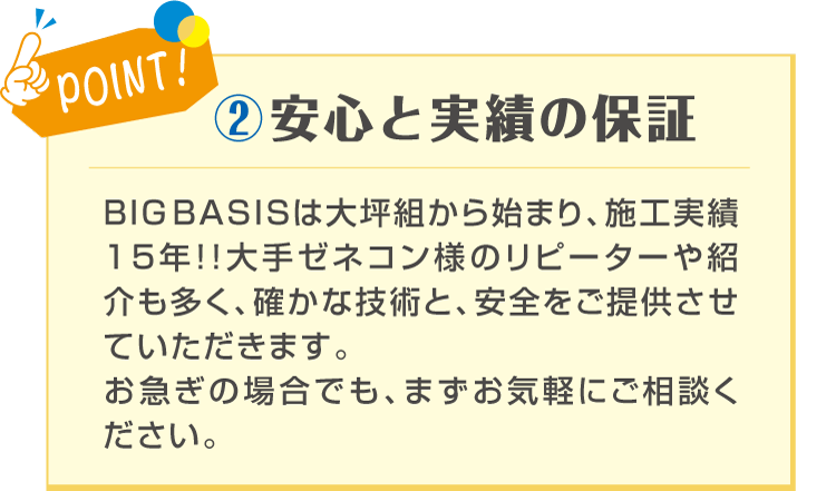 POINT! ②安心と実績の保証 BIG BASISは事業 施工実績15年！ 大手ゼネコン様のリピーターや紹介も多い為、宣伝費をたくさん使わず納得の価格で作業をご提供させて頂くことが可能です。 お急ぎの場合でも、まずお気軽にご相談ください！
BIG BASISは大坪組から始まり、施工実績15年！！大手ゼネコン様のリピーターや紹介も多く、確かな技術と、安全をご提供させていただきます。お急ぎの場合でも、まずお気軽にご相談ください。