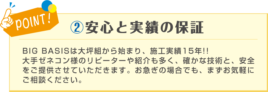 POINT! ②安心と実績の保証 BIG BASISは事業 施工実績15年！ 大手ゼネコン様のリピーターや紹介も多い為、宣伝費をたくさん使わず納得の価格で作業をご提供させて頂くことが可能です。 お急ぎの場合でも、まずお気軽にご相談ください！
BIG BASISは大坪組から始まり、施工実績15年！！大手ゼネコン様のリピーターや紹介も多く、確かな技術と、安全をご提供させていただきます。お急ぎの場合でも、まずお気軽にご相談ください。